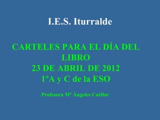 I.E.S. Iturralde

CARTELES PARA EL DÍA DEL
          LIBRO
   23 DE ABRIL DE 2012
     1ºA y C de la ESO
     Profesora Mª Ángeles Cuéllar
 
