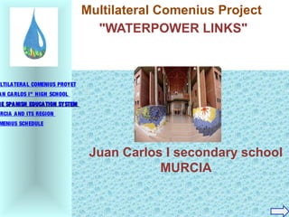 Juan Carlos I secondary school
MURCIA
Multilateral Comenius Project
"WATERPOWER LINKS"
ULTILATERAL COMENIUS PROYET
AN CARLOS I” HIGH SCHOOL
HE SPANISH EDUCATION SYSTEMHE SPANISH EDUCATION SYSTEM
URCIA AND ITS REGION
MENIUS SCHEDULE
 
