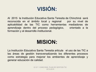 VISIÓN:
Al 2015 la Institución Educativa Santa Teresita de Chinchiná será
reconocida en el ámbito local y regional         por su nivel de
aplicabilidad de las TIC como herramientas mediadoras de
aprendizaje dentro del proceso pedagógico,         orientado a la
formación y al desarrollo institucional.



                        MISION:
La Institución Educativa Santa Teresita articula el uso de las TIC a
las áreas de gestión transversalizando los diferentes procesos
como estrategia para mejorar los ambientes de aprendizaje y
generar educación de calidad.

                     I.E.S.T. CHINCHINÁ. PLAN DE GESTION TIC.
                                     2013-2015
 