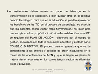 Las instituciones deben asumir un papel de liderazgo en la
 transformación de la educación, o bien quedar atrás en el continuo
 cambio tecnológico. Para que en la educación se puedan aprovechar
 los beneficios de las TIC en el proceso de aprendizaje, es esencial
 que los docentes sepan utilizar estas herramientas.; así pues para
 que cumpla con los propósitos institucionales establecidos en el PEI
 se requiere del PLAN DE ACCIÓN                   elaborado por el equipo de
 gestión, socializado con toda la comunidad educativa y avalado por el
 CONSEJO DIRECTIVO. El proceso anterior garantiza que se de
 cumplimiento a los criterios y políticas de orden institucional en el
 marco de las orientaciones del MEN y que se hagan los planes de
 mejoramiento necesarios en los cuales tengan cabida las diferentes
 áreas y proyectos.

                      I.E.S.T. CHINCHINÁ. PLAN DE GESTION TIC.
                                      2013-2015
 