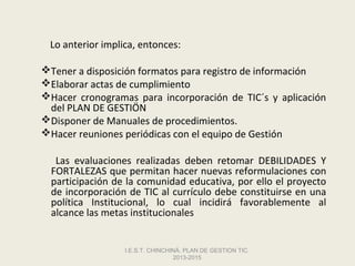 Lo anterior implica, entonces:

Tener a disposición formatos para registro de información
Elaborar actas de cumplimiento
Hacer cronogramas para incorporación de TIC´s y aplicación
 del PLAN DE GESTIÖN
Disponer de Manuales de procedimientos.
Hacer reuniones periódicas con el equipo de Gestión

   Las evaluaciones realizadas deben retomar DEBILIDADES Y
  FORTALEZAS que permitan hacer nuevas reformulaciones con
  participación de la comunidad educativa, por ello el proyecto
  de incorporación de TIC al currículo debe constituirse en una
  política Institucional, lo cual incidirá favorablemente al
  alcance las metas institucionales


                  I.E.S.T. CHINCHINÁ. PLAN DE GESTION TIC.
                                  2013-2015
 