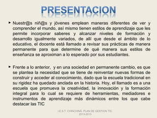  Nuestr@s niñ@s y jóvenes emplean maneras diferentes de ver y
  comprender el mundo, así mismo tienen estilos de aprendizaje que les
  permite incorporar saberes y alcanzar niveles de formación y
  desarrollo igualmente variados, de allí que desde el ámbito de lo
  educativo, el docente está llamado a revisar sus prácticas de manera
  permanente para que determine de qué manera sus estilos de
  enseñanza se aproximan a lo esperado por sus estudiantes.

 Frente a lo anterior, y en una sociedad en permanente cambio, es que
  se plantea la necesidad que se tiene de reinventar nuevas formas de
  construir y acceder al conocimiento, dado que la escuela tradicional en
  su rigidez ha quedado anclada en la historia. Hoy, el llamado es a una
  escuela que promueva la creatividad, la innovación y la formación
  integral para lo cual se requiere de herramientas, mediadores e
  instrumentos de aprendizaje más dinámicos entre los que cabe
  destacar las TIC
                         I.E.S.T. CHINCHINÁ. PLAN DE GESTION TIC.
                                         2013-2015
 