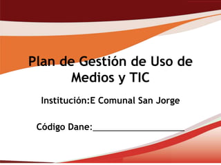 Plan de Gestión de Uso de
       Medios y TIC
 Institución:E Comunal San Jorge

 Código Dane:___________________
 