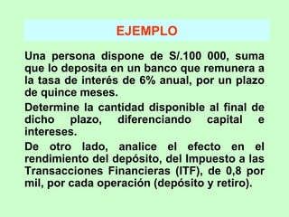 EJEMPLO Una persona dispone de S/.100 000, suma que lo deposita en un banco que remunera a la tasa de interés de 6% anual, por un plazo de quince meses. Determine la cantidad disponible al final de dicho plazo, diferenciando capital e intereses. De otro lado, analice el efecto en el rendimiento del depósito, del Impuesto a las Transacciones Financieras (ITF), de 0,8 por mil, por cada operación (depósito y retiro).  