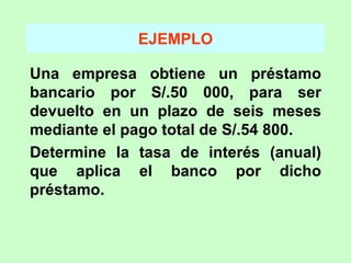 EJEMPLO Una empresa obtiene un préstamo bancario por S/.50 000, para ser devuelto en un plazo de seis meses mediante el pago total de S/.54 800. Determine la tasa de interés (anual) que aplica el banco por dicho préstamo. 
