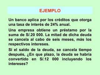 EJEMPLO Un banco aplica por los créditos que otorga una tasa de interés de 24% anual. Una empresa obtiene un préstamo por la suma de S/.20 000. La mitad de dicha deuda se cancela al cabo de seis meses, más los respectivos intereses. Si el saldo de la deuda, se cancela tiempo después, ¿En que plazo, la deuda se habría convertido en S/.12 000 incluyendo los intereses? 