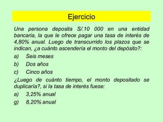 Ejercicio Una persona deposita S/.10 000 en una entidad bancaria, la que le ofrece pagar una tasa de interés de 4,80% anual. Luego de transcurrido los plazos que se indican, ¿a cuánto ascendería el monto del depósito?: a) Seis meses b) Dos años c) Cinco años ¿Luego de cuánto tiempo, el monto depositado se duplicaría?, si la tasa de interés fuese: a) 3,25% anual 8,20% anual 