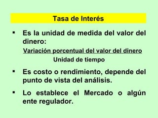 Es la unidad de medida del valor del dinero: Variación porcentual del valor del dinero Unidad de tiempo Es costo o rendimiento, depende del punto de vista del análisis. Lo establece el Mercado o algún ente regulador. Tasa de Interés 