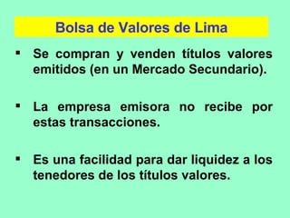 Bolsa de Valores de Lima Se compran y venden títulos valores emitidos (en un Mercado Secundario). La empresa emisora no recibe por estas transacciones. Es una facilidad para dar liquidez a los tenedores de los títulos valores. 