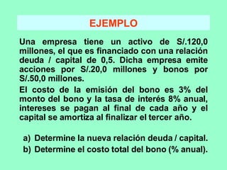 EJEMPLO Una empresa tiene un activo de S/.120,0 millones, el que es financiado con una relación deuda / capital de 0,5. Dicha empresa emite acciones por S/.20,0 millones y bonos por S/.50,0 millones. El costo de la emisión del bono es 3% del monto del bono y la tasa de interés 8% anual, intereses se pagan al final de cada año y el capital se amortiza al finalizar el tercer año. Determine la nueva relación deuda / capital. Determine el costo total del bono (% anual). 