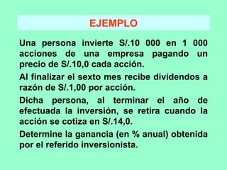 EJEMPLO Una persona invierte S/.10 000 en 1 000 acciones de una empresa pagando un precio de S/.10,0 cada acción. Al finalizar el sexto mes recibe dividendos a razón de S/.1,00 por acción. Dicha persona, al terminar el año de efectuada la inversión, se retira cuando la acción se cotiza en S/.14,0. Determine la ganancia (en % anual) obtenida por el referido inversionista. 
