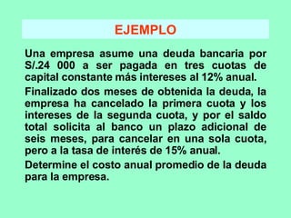 EJEMPLO Una empresa asume una deuda bancaria por S/.24 000 a ser pagada en tres cuotas de capital constante más intereses al 12% anual. Finalizado dos meses de obtenida la deuda, la empresa ha cancelado la primera cuota y los intereses de la segunda cuota, y por el saldo total solicita al banco un plazo adicional de seis meses, para cancelar en una sola cuota, pero a la tasa de interés de 15% anual. Determine el costo anual promedio de la deuda para la empresa. 