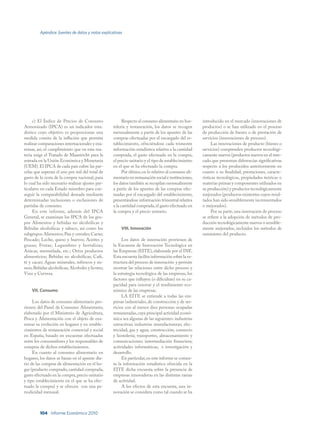Apéndice: fuentes de datos y notas explicativas




     c) El Índice de Precios de Consumo                 Respecto al consumo alimentario en hos-      introducido en el mercado (innovaciones de
Armonizado (IPCA) es un indicador esta-           telería y restauración, los datos se recogen       productos) o se han utilizado en el proceso
dístico cuyo objetivo es proporcionar una         mensualmente a partir de los apuntes de las        de producción de bienes o de prestación de
medida común de la inflación que permita          compras efectuadas por el encargado del es-        servicios (innovaciones de proceso).
realizar comparaciones internacionales y exa-     tablecimiento, ofreciéndose cada trimestre               Las innovaciones de producto (bienes o
minar, así, el cumplimiento que en esta ma-       información estadística relativa a la cantidad     servicios) comprenden productos tecnológi-
teria exige el Tratado de Maastricht para la      comprada, el gasto efectuado en la compra,         camente nuevos (productos nuevos en el mer-
entrada en la Unión Económica y Monetaria         el precio unitario y el tipo de establecimiento    cado que presentan diferencias significativas
(UEM). El IPCA de cada país cubre las par-        en el que se ha efectuado la compra.               respecto a los producidos anteriormente en
celas que superan el uno por mil del total de           Por último, en lo relativo al consumo ali-   cuanto a su finalidad, prestaciones, caracte-
gasto de la cesta de la compra nacional, para     mentario en restauración social e instituciones,   rísticas tecnológicas, propiedades teóricas o
lo cual ha sido necesario realizar ajustes par-   los datos también se recopilan mensualmente        materias primas y componentes utilizados en
ticulares en cada Estado miembro para con-        a partir de los apuntes de las compras efec-       su producción) y productos tecnológicamente
seguir la comparabilidad deseada mediante         tuadas por el encargado del establecimiento,       mejorados (productos existentes cuyos resul-
determinadas inclusiones o exclusiones de         presentándose información trimestral relativa      tados han sido sensiblemente incrementados
partidas de consumo.                              a la cantidad comprada, el gasto efectuado en      o mejorados).
     En este informe, además del IPCA             la compra y el precio unitario.                          Por su parte, una innovación de proceso
General, se examinan los IPCA de los gru-                                                            se refiere a la adopción de métodos de pro-
pos Alimentos y bebidas no alcohólicas y                                                             ducción tecnológicamente nuevos o sensible-
Bebidas alcohólicas y tabaco, así como los             VIII. Innovación                              mente mejorados, incluidos los métodos de
subgrupos Alimentos; Pan y cereales; Carne;                                                          suministro del producto.
Pescado; Leche, queso y huevos; Aceites y              Los datos de innovación provienen de
grasas; Frutas; Legumbres y hortalizas;           la Encuesta de Innovación Tecnológica en
Azúcar, mermelada, etc.; Otros productos          las Empresas (EITE), elaborada por el INE.
alimenticios; Bebidas no alcohólicas; Café,       Esta encuesta facilita información sobre la es-
té y cacao; Aguas minerales, refrescos y zu-      tructura del proceso de innovación y permite
mos; Bebidas alcohólicas; Alcoholes y licores;    mostrar las relaciones entre dicho proceso y
Vino y Cerveza.                                   la estrategia tecnológica de las empresas, los
                                                  factores que influyen (o dificultan) en su ca-
                                                  pacidad para innovar y el rendimiento eco-
    VII. Consumo                                  nómico de las empresas.
                                                       LA EITE se extiende a todas las em-
     Los datos de consumo alimentario pro-        presas industriales, de construcción y de ser-
vienen del Panel de Consumo Alimentario,          vicios con al menos diez personas ocupadas
elaborado por el Ministerio de Agricultura,       remuneradas, cuya principal actividad econó-
Pesca y Alimentación con el objeto de exa-        mica sea algunas de las siguientes: industrias
minar su evolución en hogares y en estable-       extractivas; industrias manufactureras; elec-
cimientos de restauración comercial y social      tricidad, gas y agua; construcción; comercio
en España, basado en encuestas efectuadas         y hostelería; transportes, almacenamiento y
entre los consumidores y los responsables de      comunicaciones; intermediación financiera;
compras de dichos establecimientos.               actividades informáticas; e investigación y
     En cuanto al consumo alimentario en          desarrollo.
hogares, los datos se basan en el apunte dia-          En particular, en este informe se comen-
rio de las compras de alimentación en el ho-      ta la información estadística ofrecida en la
gar (producto comprado, cantidad comprada,        EITE dicha encuesta sobre la presencia de
gasto efectuado en la compra, precio unitario     empresas innovadoras en las distintas ramas
y tipo establecimiento en el que se ha efec-      de actividad.
tuado la compra) y se ofrecen con una pe-              A los efectos de esta encuesta, una in-
riodicidad mensual.                               novación se considera como tal cuando se ha



         104 Informe Económico 2010
 