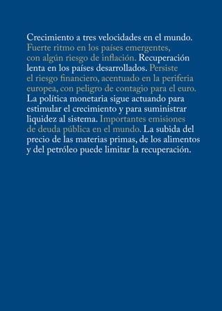 Crecimiento a tres velocidades en el mundo.
Fuerte ritmo en los países emergentes,
con algún riesgo de inflación. Recuperación
lenta en los países desarrollados. Persiste
el riesgo financiero, acentuado en la periferia
europea, con peligro de contagio para el euro.
La política monetaria sigue actuando para
estimular el crecimiento y para suministrar
liquidez al sistema. Importantes emisiones
de deuda pública en el mundo. La subida del
precio de las materias primas, de los alimentos
y del petróleo puede limitar la recuperación.
 