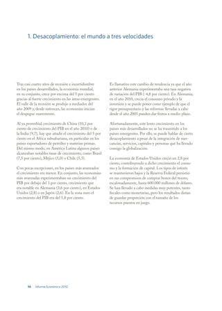 1. Desacoplamiento: el mundo a tres velocidades




Tras casi cuatro años de recesión e incertidumbre         Es llamativo este cambio de tendencia ya que el año
en los países desarrollados, la economía mundial,         anterior Alemania experimentaba una tasa negativa
en su conjunto, crece por encima del 5 por ciento         de variación del PIB (-4,8 por ciento). En Alemania,
gracias al fuerte crecimiento en las áreas emergentes.    en el año 2010, crecía el consumo privado y la
El valle de la recesión se produjo a mediados del         inversión y se puede poner como ejemplo de que el
año 2009 y, desde entonces, las economías inician         rigor presupuestario y las reformas llevadas a cabo
el despegue suavemente.                                   desde el año 2005 pueden dar frutos a medio plazo.

Al ya proverbial crecimiento de China (10,3 por           Afortunadamente, este lento crecimiento en los
ciento de crecimiento del PIB en el año 2010) o de        países más desarrollados no se ha trasmitido a los
la India (9,7), hay que añadir el crecimiento del 5 por   países emergentes. Por ello, se puede hablar de cierto
ciento en el Africa subsahariana, en particular en los    desacoplamiento a pesar de la integración de mer-
países exportadores de petróleo y materias primas.        cancías, servicios, capitales y personas que ha llevado
Del mismo modo, en América Latina algunos países          consigo la globalización.
alcanzaban notables tasas de crecimiento, como Brasil
(7,5 por ciento), Méjico (5,0) o Chile (5,3).             La economía de Estados Unidos creció un 2,8 por
                                                          ciento, contribuyendo a dicho crecimiento el consu-
Con pocas excepciones, en los países más avanzados        mo y la formación de capital. Los tipos de interés
el crecimiento era menor. En conjunto, las economías      se mantuvieron bajos y la Reserva Federal persistió
más avanzadas experimentaban un crecimiento del           en sus compromisos de comprar bonos del tesoro,
PIB por debajo del 3 por ciento, crecimiento que          escalonadamente, hasta 600.000 millones de dólares.
era notable en Alemania (3,6 por ciento), en Estados      Se han llevado a cabo medidas muy potentes, tanto
Unidos (2,8) o en Japón (2,6). En la zona euro el         fiscales como monetarias, pero los resultados distan
crecimiento del PIB era del 1,8 por ciento.               de guardar proporción con el tamaño de los
                                                          recursos puestos en juego.




       14   Informe Económico 2010
 
