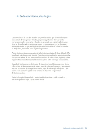 4. Endeudamiento y burbujas




Una experiencia de casi dos décadas nos permite señalar que el endeudamiento
inmoderado de los agentes –familias, empresas y gobiernos- bien apoyado
por las autoridades monetarias y fiscales, ha generado una espiral explosiva, que
si no ha desembocado en un colapso mayor es, precisamente, por su funciona-
miento en espiral, ya que, en lugar de que cada crisis cierre un círculo la solución
se desplazaba, en espiral, hacia el periodo posterior.

Así, se limitaron las consecuencias de la burbuja tecnológica, de final del siglo XX,
insuflando más dinero en el sistema. Este dinero se trasladó a los activos inmobilia-
rios y, sobre la base de una revalorización continua de tales activos, ingenuos y bien
pagados financieros fueron creando nuevos activos sobre tan frágil base colateral.

Cuando la hipótesis de revalorización de los activos inmobiliarios cayó por tierra,
tales activos se desplomaron y, de nuevo, trató de evitarse el contagio a la economía
real con la solución de siempre: más dinero, tipos de interés por debajo del 1 por
ciento y con un nuevo agente en la nómina de deudores: los gobiernos
de distintos países.

Es decir, la espiral dinero fácil > revalorización de activos > caída > deuda >
rescate > tipos más bajos > y, de nuevo, deuda.




                                                                             La Economía mundial en el año 2010   19
 