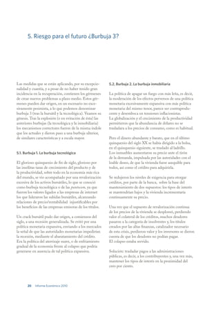 5. Riesgo para el futuro ¿Burbuja 3?




Las medidas que se están aplicando, por su excepcio-       5.2. Burbuja 2. La burbuja inmobiliaria
nalidad y cuantía, y a pesar de no haber tenido gran
incidencia en la recuperación, contienen los gérmenes      La política de apagar un fuego con más leña, es decir,
de crear nuevos problemas a plazo medio. Estos gér-        la moderación de los efectos perversos de una política
menes pueden dar origen, en un escenario no exce-          monetaria excesivamente expansiva con más política
sivamente pesimista, a lo que podemos denominar            monetaria del mismo tenor, parece ser contraprodu-
burbuja 3 (tras la bursátil y la tecnológica). Veamos su   cente y desemboca en tensiones inflacionistas.
génesis. Tras la explosión (o en evitación de ésta) las    La globalización y el crecimiento de la productividad
anteriores burbujas (la tecnológica y la inmobiliaria)     permitieron que la abundancia de dólares no se
los mecanismos correctores fueron de la misma índole       trasladara a los precios de consumo, como es habitual.
que los actuales y dieron paso a una burbuja ulterior,
de similares características y a escala mayor.             Pero el dinero abundante y barato, que en el último
                                                           quinquenio del siglo XX se había dirigido a la bolsa,
                                                           en el quinquenio siguiente, se trasladó al ladrillo.
5.1. Burbuja 1. La burbuja tecnológica                     Los inmuebles aumentaron su precio ante el tirón
                                                           de la demanda, impulsada por las autoridades con el
El glorioso quinquenio de fin de siglo, glorioso por       loable deseo, de que la vivienda fuese asequible para
las insólitas tasas de crecimiento del producto y de       todos, así como el crédito para adquirirla.
la productividad, sobre todo en la economía más rica
del mundo, se vio acompañado por una revalorización        Se redujeron los niveles de exigencia para otorgar
excesiva de los activos bursátiles, lo que se conoció      créditos, por parte de la banca, sobre la base del
como burbuja tecnológica o de las puntocom, ya que         mantenimiento de dos supuestos: los tipos de interés
fueron los valores ligados a las empresas de internet      se mantendrían bajos y la vivienda incrementaría
los que lideraron las subidas bursátiles, alcanzando       continuamente su precio.
relaciones de precio/rentabilidad injustificables por
los beneficios de las empresas emisoras de los títulos.    Una vez que el supuesto de revalorización continua
                                                           de los precios de la vivienda se desplomó, perdiendo
Un crack bursátil pudo dar origen, a comienzos del         valor el colateral de los créditos, muchos deudores
siglo, a una recesión generalizada. Se evitó por una       pasaron a la categoría de insolventes y, los títulos
política monetaria expansiva, enviando a los mercados      creados por las altas finanzas, catalizador necesario
la señal de que las autoridades monetarias impedirían      de esta crisis, perdieron valor y los inversores se dieron
la recesión, mediante el abaratamiento del crédito.        cuenta de que los deudores no podían pagar.
Era la política del aterrizaje suave, o de enfriamiento    El colapso estaba servido.
gradual de la economía frente al colapso que podría
generarse en ausencia de tal política expansiva.           Solución: trasladar pagos a las administraciones
                                                           públicas, es decir, a los contribuyentes y, una vez más,
                                                           mantener los tipos de interés en la proximidad del
                                                           cero por ciento.



       20   Informe Económico 2010
 