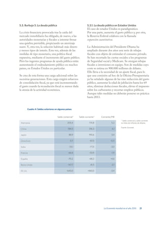 5.3. Burbuja 3. La deuda pública                                    5.3.1. La deuda pública en Estados Unidos
                                                                    El caso de estados Unidos es paradigmático.
La crisis financiera provocada tras la caída del                    Por una parte, aumenta el gasto público y, por otra,
mercado inmobiliario ha obligado, de nuevo, a las                   la Reserva Federal colabora con la llamada
autoridades monetarias y fiscales a intentar frenar                 expansión cuantitativa.
una quiebra previsible, propiciando un aterrizaje
suave. Y, otra vez, la solución habitual: más dinero                La Administración del Presidente Obama ha
y menos tipos de interés. Esta vez, además de las                   ampliado durante dos años una serie de rebajas
medidas de tipo monetario, una política fiscal                      fiscales con objeto de estimular el consumo privado.
expansiva, mediante el incremento del gasto público.                Se han recortado las cuotas sociales a los programas
Pero los ingentes programas de ayuda pública están                  de Seguridad social y Medicare. Se otorgan rebajas
aumentando el endeudamiento público en muchos                       fiscales a inversiones en equipo. Son de medidas cuyo
países, en Estados Unidos en particular.                            coste se estima en 900.000 millones de dólares.
                                                                    Ello lleva a la necesidad de un ajuste fiscal, para lo
Se crea de esta forma una carga adicional sobre las                 que una comisión ad hoc de la Oficina Presupuestaria
sucesivas generaciones. Esta carga exigirá esfuerzos                ya ha señalado algunas de las vías: reducción del gasto
de consolidación fiscal, ya que está incrementando                  público, aumentar la edad de jubilación hasta los 69
el gasto cuando la recaudación fiscal es menor dada                 años, eliminar deducciones fiscales, elevar el impuesto
la atonía de la actividad económica.                                sobre los carburantes y recortar empleos públicos.
                                                                    Aunque tales medidas no deberán ponerse en práctica
                                                                    hasta 2013.



          Cuadro 4: Saldos exteriores en algunos países


                                        Saldo comercial*    Saldo corriente*    Corriente/PIB
                                                                                                    * Saldo comercial y saldo corriente
 Alemania                                         205,4               174,8               5,2       en miles de millones de dólares.

                                                                                                    Fuente: Eurostat.
 China                                             184,5              316,3               6,1

 Japón                                              88,9              190,6               3,4

 Zona Euro                                           0,7              -67,5              -0,5

 Italia                                             -33,1             -77,5              -3,5

 Francia                                           -66,6              -53,9              -1,9

 España                                            -70,2              -68,2              -4,6

 Reino Unido                                      -147,7               .41,5             -2,1

 EE.UU.                                          -643,0             -460,0               -3,4




                                                                                  La Economía mundial en el año 2010        21
 