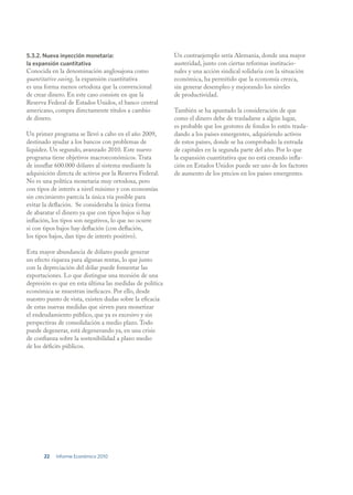 5.3.2. Nueva inyección monetaria:                         Un contraejemplo sería Alemania, donde una mayor
la expansión cuantitativa                                 austeridad, junto con ciertas reformas institucio-
Conocida en la denominación anglosajona como              nales y una acción sindical solidaria con la situación
quantitative easing, la expansión cuantitativa            económica, ha permitido que la economía crezca,
es una forma menos ortodoxa que la convencional           sin generar desempleo y mejorando los niveles
de crear dinero. En este caso consiste en que la          de productividad.
Reserva Federal de Estados Unidos, el banco central
americano, compra directamente títulos a cambio           También se ha apuntado la consideración de que
de dinero.                                                como el dinero debe de trasladarse a algún lugar,
                                                          es probable que los gestores de fondos lo estén trasla-
Un primer programa se llevó a cabo en el año 2009,        dando a los países emergentes, adquiriendo activos
destinado ayudar a los bancos con problemas de            de estos países, donde se ha comprobado la entrada
liquidez. Un segundo, avanzado 2010. Este nuevo           de capitales en la segunda parte del año. Por lo que
programa tiene objetivos macroeconómicos. Trata           la expansión cuantitativa que no está creando infla-
de insuflar 600.000 dólares al sistema mediante la        ción en Estados Unidos puede ser uno de los factores
adquisición directa de activos por la Reserva Federal.    de aumento de los precios en los países emergentes.
No es una política monetaria muy ortodoxa, pero
con tipos de interés a nivel mínimo y con economías
sin crecimiento parecía la única vía posible para
evitar la deflación. Se consideraba la única forma
de abaratar el dinero ya que con tipos bajos si hay
inflación, los tipos son negativos, lo que no ocurre
si con tipos bajos hay deflación (con deflación,
los tipos bajos, dan tipo de interés positivo).

Esta mayor abundancia de dólares puede generar
un efecto riqueza para algunas rentas, lo que junto
con la depreciación del dólar puede fomentar las
exportaciones. Lo que distingue una recesión de una
depresión es que en esta última las medidas de política
económica se muestran ineficaces. Por ello, desde
nuestro punto de vista, existen dudas sobre la eficacia
de estas nuevas medidas que sirven para monetizar
el endeudamiento público, que ya es excesivo y sin
perspectivas de consolidación a medio plazo. Todo
puede degenerar, está degenerando ya, en una crisis
de confianza sobre la sostenibilidad a plazo medio
de los déficits públicos.




       22   Informe Económico 2010
 