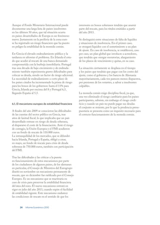 Aunque el Fondo Monetario Internacional puede               inversores en bonos soberanos tendrán que asumir
documentar una larga lista de países insolventes            parte del rescate, para los títulos emitidos a partir
en los últimos 50 años, que tal situación ocurra            del año 2013.
en países desarrollados de Europa es un fenómeno
nuevo. Justamente en la periferia de la zona euro           Se distinguirá entre situaciones de falta de liquidez
se ha registrado un riesgo financiero que ha puesto         y situaciones de insolvencia. En el primer caso,
en peligro la estabilidad de la moneda común.               se otorgará liquidez con el sometimiento a un plan
                                                            de ajuste. En caso de insolvencia, se establecerá, caso
En Grecia el elevado endeudamiento público y la             por caso, un plan global que involucre a acreedores,
tardanza en afrontar el problema. En Irlanda el esta-       que tendrán que otorgar moratorias, alargamiento
do que acudió al rescate de una banca demasiado             de los plazos de vencimiento y quitas, en su caso.
comprometida con la burbuja inmobiliaria. Portugal
tras una década de bajo crecimiento y de endeuda-           La situación ciertamente se desplaza en el tiempo
miento también experimenta graves dificultades para         y los países que tendrán que pagar con los costes del
colocar su deuda, siendo un factor de riesgo adicional.     ajuste, como el gobierno y los bancos de Alemania
La necesidad de endeudamiento a corto plazo de              mayoritariamente, cada vez parecen menos dispuestos,
los países citados ha incrementado la prima de riesgo       por presiones de los votantes, a salvar a insolventes
para los bonos de los gobiernos: hasta el 11% para          culpables.
Grecia, Irlanda por encima del 8 y Portugal 6,5,
llegando España al 5,5.                                     La moneda común exige disciplina fiscal, ya que,
                                                            una vez eliminado el riesgo cambiario para los países
                                                            participantes, subsiste, sin embargo el riesgo credi-
6.1. El mecanismo europeo de estabilidad financiera         ticio y cuando un país no puede pagar sus deudas
                                                            el conjunto se resiente, por lo que la prudencia presu-
A finales del año 2009 se conocieron las dificultades       puestaria se presenta como un requisito necesario para
de las cuentas del sector público en Grecia, tras           el correcto funcionamiento de la moneda común.
años de laxitud fiscal, lo que implicaba que un país
desarrollado entrase en riesgo de deuda soberana,
al dispararse el coste de la financiación. Ante el riesgo
de contagio, la Unión Europea y el FMI acudieron
con un fondo de rescate de 110.000 euros.
La intranquilidad de los mercados, que se difundió
hacia Irlanda, Portugal y España, obligó a crear,
en mayo, un fondo de rescate para crisis de deuda
soberana de 750.000 euros, también con participación
del FMI.

Tras las dificultades y las críticas a la puesta
en funcionamiento de estos mecanismos por parte
de los ciudadanos de algunos países, de los alemanes
en particular, el Consejo de Ministros del Eurogrupo
diseñó en noviembre un mecanismo permanente de
rescate, que en diciembre fue ratificado por el Consejo
Europeo. Es un mecanismo que se reactivaría en
caso de crisis para preservar la estabilidad financiera
del área del euro. El nuevo mecanismo entrará en
vigor en julio del año 2013, cuando expire el facilidad
de estabilidad vigente. Este mecanismo endurece
las condiciones de rescate en el sentido de que los


       24   Informe Económico 2010
 