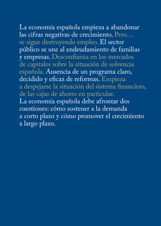 La economía española empieza a abandonar
las cifras negativas de crecimiento. Pero…
se sigue destruyendo empleo. El sector
público se une al endeudamiento de familias
y empresas. Desconfianza en los mercados
de capitales sobre la situación de solvencia
española. Ausencia de un programa claro,
decidido y eficaz de reformas. Empieza
a despejarse la situación del sistema financiero,
de las cajas de ahorro en particular.
La economía española debe afrontar dos
cuestiones: cómo sostener a la demanda
a corto plazo y cómo promover el crecimiento
a largo plazo.
 