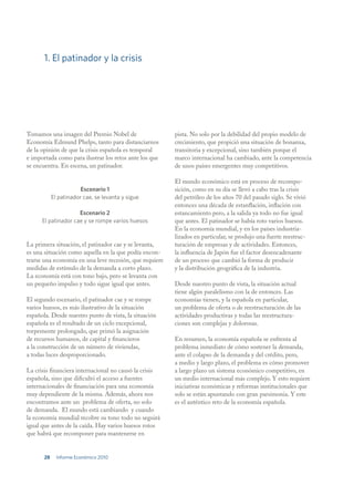 1. El patinador y la crisis




Tomamos una imagen del Premio Nobel de                   pista. No solo por la debilidad del propio modelo de
Economía Edmund Phelps, tanto para distanciarnos         crecimiento, que propició una situación de bonanza,
de la opinión de que la crisis española es temporal      transitoria y excepcional, sino también porque el
e importada como para ilustrar los retos ante los que    marco internacional ha cambiado, ante la competencia
se encuentra. En escena, un patinador.                   de unos países emergentes muy competitivos.

                                                         El mundo económico está en proceso de recompo-
                        Escenario 1                      sición, como en su día se llevó a cabo tras la crisis
            El patinador cae, se levanta y sigue         del petróleo de los años 70 del pasado siglo. Se vivió
                                                         entonces una década de estanflación, inflación con
                     Escenario 2                         estancamiento pero, a la salida ya todo no fue igual
      El patinador cae y se rompe varios huesos          que antes. El patinador se había roto varios huesos.
                                                         En la economía mundial, y en los países industria-
                                                         lizados en particular, se produjo una fuerte reestruc-
La primera situación, el patinador cae y se levanta,     turación de empresas y de actividades. Entonces,
es una situación como aquella en la que podía encon-     la influencia de Japón fue el factor desencadenante
trarse una economía en una leve recesión, que requiere   de un proceso que cambió la forma de producir
medidas de estímulo de la demanda a corto plazo.         y la distribución geográfica de la industria.
La economía está con tono bajo, pero se levanta con
un pequeño impulso y todo sigue igual que antes.         Desde nuestro punto de vista, la situación actual
                                                         tiene algún paralelismo con la de entonces. Las
El segundo escenario, el patinador cae y se rompe        economías tienen, y la española en particular,
varios huesos, es más ilustrativo de la situación        un problema de oferta o de reestructuración de las
española. Desde nuestro punto de vista, la situación     actividades productivas y todas las reestructura-
española es el resultado de un ciclo excepcional,        ciones son complejas y dolorosas.
torpemente prolongado, que primó la asignación
de recursos humanos, de capital y financieros            En resumen, la economía española se enfrenta al
a la construcción de un número de viviendas,             problema inmediato de cómo sostener la demanda,
a todas luces desproporcionado.                          ante el colapso de la demanda y del crédito, pero,
                                                         a medio y largo plazo, el problema es cómo promover
La crisis financiera internacional no causó la crisis    a largo plazo un sistema económico competitivo, en
española, sino que dificultó el acceso a fuentes         un medio internacional más complejo. Y esto requiere
internacionales de financiación para una economía        iniciativas económicas y reformas institucionales que
muy dependiente de la misma. Además, ahora nos           solo se están apuntando con gran parsimonia. Y este
encontramos ante un problema de oferta, no solo          es el auténtico reto de la economía española.
de demanda. El mundo está cambiando y cuando
la economía mundial recobre su tono todo no seguirá
igual que antes de la caída. Hay varios huesos rotos
que habrá que recomponer para mantenerse en


       28     Informe Económico 2010
 
