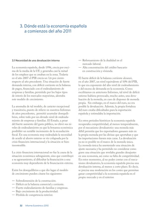 3. Dónde está la economía española
          a comienzos del año 2011




3.1 Necesidad de una devaluación interna                   — Reforzamiento de la dualidad en el
                                                             mercado laboral.
La economía española, desde 1996, crecía por enci-         — Alta concentración del crédito bancario
ma de la media de la UE y generaba casi la mitad             en construcción y vivienda.
de los empleos que se creaban en la zona. Todavía
en el año 2007 el PIB crecía un 3,6 por ciento             El fuerte déficit de la balanza corriente alcanzó,
respecto al año precedente. Una situación de fuerte        en el año 2007, un nivel equivalente al 10% del PIB,
demanda interna, con déficit corriente en la balanza       lo que era exponente del alto nivel de endeudamiento
de pagos, financiado con el endeudamiento de               y del exceso de demanda en la economía. Como
empresas y familias, permitido por los bajos tipos         escribíamos en anteriores Informes, tal nivel de déficit
de interés de los mercados mayoristas, alentaba            externo hubiera provocado, mucho antes, una deva-
este modelo de crecimiento.                                luación de la moneda, en caso de disponer de moneda
                                                           propia. Sin embargo, en el marco del euro, no era
La anomalía de tal modelo, de carácter excepcional         posible la devaluación. Además, la propia fortaleza
y transitorio, puesto de relieve en nuestros Informes      del euro creaba dificultades para la exportación
de años precedentes, permitió acumular desequili-          española y estimulaba la importación.
brios, sobre todo por un elevado nivel de endeuda-
miento de empresas y familias. El Estado, a pesar          En otros periodos históricos la economía española
del fuerte aumento del gasto público, no elevó sus ni-     recuperaba competitividad, al menos temporalmente,
veles de endeudamiento ya que la bonanza económica         por el mecanismo devaluatorio: una moneda más
posibilitó un notable incremento de la recaudación         débil permitía que los exportadores ganasen más en
fiscal. En una economía muy endeudada la necesidad         la propia moneda por las divisas que aportaban y que
de acudir al ahorro externo se vio colapsada por la        las importaciones fuesen más caras. La devaluación
crisis financiera internacional y la situación se hizo     ya no es posible en el marco de la moneda única.
insostenible.                                              La moneda única ha anestesiado una situación de
                                                           ajuste necesaria y ha permitido no considerar como
La crisis financiera internacional no fue la causa de la   grave una situación que revelaba grandes desajustes
situación económica subsiguiente, sino que contribuyó      en una economía, así como su falta de competitividad.
a su agravamiento, al dificultar la financiación a una     En estos momentos, al no poder contar con el meca-
economía muy dependiente de la financiación externa.       nismo devaluatorio, la economía española precisa una
                                                           devaluación interna, al menos a corto plazo. Es decir,
Entre los desequilibrios a que dio lugar el modelo         se precisa una moderación en los costes que permitan
de crecimiento pueden citarse los siguientes:              ganar competitividad a la economía española en el
                                                           propio mercado y en el exterior.
—   Sobredimensión de la construcción.
—   Déficit en la balanza comercial y corriente.
—   Fuerte endeudamiento de familias y empresas.
—   Bajo crecimiento de la productividad.
—   Pérdida de competencia exterior.


       32   Informe Económico 2010
 