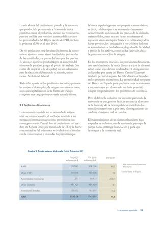 La ola alcista del crecimiento pasado y la anestesia                   la banca española genere sus propios activos tóxicos,
que producía la pertenencia a la moneda única                          es decir, créditos que si se mantenía el supuesto
permitió eludir el problema, incluso no reconocerlo,                   de incremento continuo de los precios de la vivienda,
pero es insólita una posición externa deficitaria en                   serían sólidos, pero en caso de no mantenerse el
las proximidades del 10 por ciento del PIB, incluso                    supuesto, como cualquier financiero cultivado podría
la próxima al 5% en el año 2010.                                       haber previsto, los impagados y los créditos dudosos
                                                                       se acumularían en los balances, degradando la calidad
De no producirse esta devaluación interna la econo-                    y precio de los activos, como así ha ocurrido, dada
mía se ajustará, como viene haciéndolo, por medio                      la gran concentración de riesgos.
de las cantidades, ya que no lo hace por los precios.
Es decir, el ajuste se producirá por el aumento del                    En los momentos iniciales, las provisiones dinámicas,
número de parados, ya que el precio del trabajo (los                   que venía haciendo la banca (banca y cajas de ahorro)
costes de emplear y de despedir) no son adecuados                      actuó como un colchón moderador. El otorgamiento
para la situación del mercado y, además, existe                        de liquidez por parte del Banco Central Europeo
escasa flexibilidad laboral.                                           también permitió superar las dificultades de liquidez
                                                                       en los primeros momentos. La permisividad por parte
Todo ello, aparte de los problemas sociales y persona-                 del Banco de España para que los activos se valorasen
les anejos al desempleo, da origen a recursos ociosos,                 a un precio que ya el mercado no daría permitió
a una descapitalización de la fuerza de trabajo                        solapar temporalmente los problemas de solvencia.
y supone una carga presupuestaria actual y futura.
                                                                       Pero el diferir la solución era un lastre para toda la
                                                                       economía ya que, por un lado, se encarecía el recurso
3.2 Problemas financieros                                              de la banca (y de la deuda pública española) a los
                                                                       mercados mayoristas y, por otro, el otorgamiento de
La economía española no ha acumulado activos                           créditos al sistema real se cortaba.
tóxicos internacionales, al no haber acudido a los
mercados internacionales como prestamista sino                         El mantenimiento de un sistema financiero bajo
como prestatario. Pero el fuerte crecimiento del cré-                  sospecha es un lastre para la economía, para que la
dito en España (muy por encima de la UE) y la fuerte                   propia banca obtenga financiación y para que
concentración del mismo en actividades relacionadas                    la otorgue a la economía real.
con la construcción y vivienda, ha permitido que




         Cuadro 5. Deuda externa de España (total Trimestre III)

                                                  TIII 2007             TIII 2010      Variación
                                              millones de €        millones de €
                                                                                                       * IFM: Instituciones Financieras
 AAPP                                               207.145            308.036             48,7          Monetarias.

                                                                                                       Fuente: Banco de España.
 Otras IFM*                                         707.016             757.808              7,2

 Autoridades monetarias                                277               59.477           21.371

 Otros sectores                                    494.727              454.729             -8,1

 Inversiones directas                              132.920              187.507            41,0

 Total                                            1.542.08             1.767.557           14,6




                                                                                                   La economía española        33
 