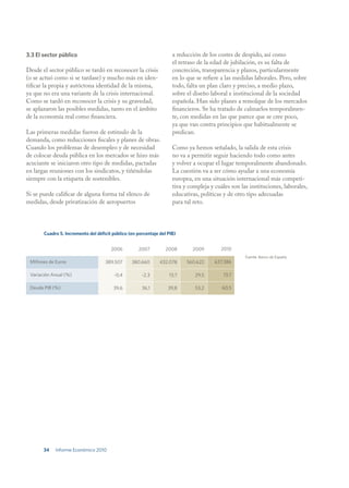 3.3 El sector público                                                a reducción de los costes de despido, así como
                                                                     el retraso de la edad de jubilación, es su falta de
Desde el sector público se tardó en reconocer la crisis              concreción, transparencia y plazos, particularmente
(o se actuó como si se tardase) y mucho más en iden-                 en lo que se refiere a las medidas laborales. Pero, sobre
tificar la propia y autóctona identidad de la misma,                 todo, falta un plan claro y preciso, a medio plazo,
ya que no era una variante de la crisis internacional.               sobre el diseño laboral e institucional de la sociedad
Como se tardó en reconocer la crisis y su gravedad,                  española. Han sido planes a remolque de los mercados
se aplazaron las posibles medidas, tanto en el ámbito                financieros. Se ha tratado de calmarlos temporalmen-
de la economía real como financiera.                                 te, con medidas en las que parece que se cree poco,
                                                                     ya que van contra principios que habitualmente se
Las primeras medidas fueron de estímulo de la                        predican.
demanda, como reducciones fiscales y planes de obras.
Cuando los problemas de desempleo y de necesidad                     Como ya hemos señalado, la salida de esta crisis
de colocar deuda pública en los mercados se hizo más                 no va a permitir seguir haciendo todo como antes
acuciante se iniciaron otro tipo de medidas, pactadas                y volver a ocupar el lugar temporalmente abandonado.
en largas reuniones con los sindicatos, y tiñéndolas                 La cuestión va a ser cómo ayudar a una economía
siempre con la etiqueta de sostenibles.                              europea, en una situación internacional más competi-
                                                                     tiva y compleja y cuáles son las instituciones, laborales,
Si se puede calificar de alguna forma tal elenco de                  educativas, políticas y de otro tipo adecuadas
medidas, desde privatización de aeropuertos                          para tal reto.




       Cuadro 5. Incremento del déficit público (en porcentaje del PIB)


                                       2006          2007         2008       2009        2010
                                                                                                    Fuente: Banco de España.
 Millones de Euros                  389.507      380.660       432.078     560.622     637.386

 Variación Anual (%)                     -0,4         -2,3         13,7       29,5         13,7

 Deuda PIB (%)                          39,6          36,1         39,8       53,2        60,5




       34   Informe Económico 2010
 