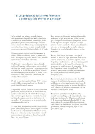 5. Los problemas del sistema financiero
          y de las cajas de ahorros en particular




Se ha señalado que la banca española (cajas y            Esta tardanza ha dificultado la salida de la recesión
bancos) no arrastraba problemas por la posesión de       en España, ya que se encarecía el crédito externo
activos tóxicos internacionales. Sin embargo, había      por las sospechas de insolvencia y las propias institu-
generado sus propios activos tóxicos por un inmo-        ciones españolas eran poco propensas a otorgar
derado crecimiento del crédito y por una importante      créditos cuando, además, los demandantes de créditos
concentración del mismo en áreas asociadas con la        solventes no abundaban. Por lo que los márgenes
construcción, la promoción inmobiliaria y la vivienda.   financieros se estrechaban y las soluciones se iban
                                                         aplazando.
El desplome de la burbuja inmobiliaria suponía la
quiebra del valor de muchos activos en poder de la       En esta situación, en lo referente a las cajas de
banca o de aquellos a quienes la banca había prestado    ahorros ha tenido un papel relevante la politización
(promotores, constructores y familias).                  de estas instituciones en el ámbito regional, siendo
                                                         los políticos locales reacios a soluciones de integración
Posiblemente porque, al parecer, se pensaba en los       en otros ámbitos territoriales. No obstante se ha
ámbitos oficiales que estábamos ante una crisis inter-   producido un notable proceso de integración y desde
nacional, que pasaría como otras y las aguas volverían   las 45 cajas anteriores se ha pasado a 17. Falta
a su cauce, se ha producido cierta tardanza, primero,    acometer la simplificación de los órganos rectores
en conocer los problemas, segundo, en ofrecer cierta     y la mayor profesionalización de la gestión,
transparencia sobre los mismos y, finalmente, en         en algunos casos.
arbitrar soluciones claras.
                                                         Las nuevas medidas, de comienzos del año 2011,
De ello es muestra que sólo al fin del 2010 y comien-    van en la dirección correcta, ya que apuntan a los
zos del 2011 se empiece a afrontar con decisión el       problemas de solvencia y el apoyo será en forma de
problema de las cajas de ahorro.                         capital. Parece que, por fin, se acomete el problema
                                                         de la cobertura de préstamos morosos y se efectúa
Las primeras medidas fueron en forma de préstamos        una valoración real de los activos.
procedentes del FROB (Fondo de reestructuración
y ordenación bancaria), para reestructurar las cajas.    La solución que se ha apuntado, finalmente,
Ello permitió algunas fusiones, pero no la racionali-    consiste en una obligación de recapitalizar las cajas
zación de los órganos directivos, ni el número de        incluso por encima de las obligaciones de la banca
sucursales o de empleos, pero no se acometieron las      (y de las recomendaciones de Basilea III). Se exige
situaciones de insolvencia.                              un coeficiente de core capital (fundamentalmente,
                                                         capital y reservas dividido por los créditos concedidos
En parte, estas decisiones han venido condicionadas      ponderando el riesgo) que puede llegar al 10%
por la falta de transparencia que ha impedido conocer    para algunas cajas.
la situación de solvencia de las instituciones, lo que
ha podido contaminar a otras instituciones españolas
que necesitaban endeudarse en el exterior, como la
banca o el propio Estado.


                                                                                   La economía española   37
 