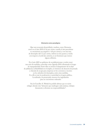 Alemania como paradigma

         Que una economía desarrollada y madura, como Alemania,
      crezca en el año 2010 al 3,6 por ciento, cuando el año precedente
         su crecimiento era negativo (-4,8 por ciento) y con una tasa
       de desempleo del 7,5 por ciento, inferior en dos puntos y medio
        con respecto a la del año anterior, es un fenómeno que merece
                                alguna reflexión.

       En el año 2005 un gobierno de socialdemócratas y verdes tomó
  una serie de medidas, conocidas como Agenda 2010, afrontando el riesgo
      de impopularidad. Entre ellas se incluía el alargamiento de la edad
de jubilación, la flexibilidad en el empleo, en términos de duración de jornada
        y cláusula de escape para empresas en los convenios y recortes
              en los subsidios de desempleo, entre otras medidas.
        Si a ello se une la moderación y austeridad en el gasto público,
             la realizada y la proyectada, tenemos los ingredientes
                           para un crecimiento ordenado.

        Así, la Canciller A. Merkel ha podido afirmar que no existe
    milagro alemán sino “alemanes que madrugan cada mañana, trabajan
                duramente y afrontan sus responsabilidades”.




                                                                   La economía española   39
 