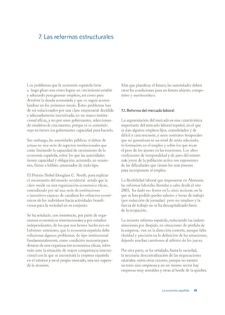7. Las reformas estructurales




Los problemas que la economía española tiene             Más que planificar el futuro, las autoridades deben
a largo plazo son cómo lograr un crecimiento estable     crear las condiciones para un futuro abierto, compe-
y adecuado para generar empleos, así como para           titivo y meritocrático.
devolver la deuda acumulada y que va seguir acumu-
lándose en los próximos meses. Estos problemas han
de ser solucionados por una clase empresarial decidida   7.1. Reforma del mercado laboral
y adecuadamente incentivada, en un marco institu-
cional eficaz, y no por unos gobernantes, seleccionan-   La segmentación del mercado es una característica
do modelos de crecimiento, porque ni es cometido         importante del mercado laboral español, en el que
suyo ni tienen los gobernantes capacidad para hacerlo.   se dan algunos empleos fijos, consolidados y de
                                                         difícil y cara rescisión, y unos contratos temporales
Sin embargo, las autoridades públicas sí deben de        que no garantizan ni un nivel de renta adecuado,
actuar en una serie de aspectos institucionales que      ni formación en el empleo y sobre los que recae
están limitando la capacidad de crecimiento de la        el peso de los ajustes en las recesiones. Los altos
economía española, sobre los que las autoridades         coeficientes de temporalidad y de paro del estrato
tienen capacidad y obligación, actuando, en ocasio-      más joven de la población activa son exponentes
nes, frente a lobbies interesados de todo tipo.          de las dificultades que tienen los más jóvenes
                                                         para incorporarse al empleo.
El Premio Nobel Douglass C. North, para explicar
el crecimiento del mundo occidental señala que la        La flexibilidad laboral que impusieron en Alemania
clave reside en una organización económica eficaz,       las reformas laborales llevadas a cabo desde el año
entendiendo por tal una serie de instituciones           2005, ha dado sus frutos en la crisis reciente, en la
e incentivos capaces de canalizar los esfuerzos econó-   que se han podido perder salarios y horas de trabajo
micos de los individuos hacia actividades benefi-        (por reducción de jornadas) pero no empleos y la
ciosas para la sociedad en su conjunto.                  fuerza de trabajo no se ha descapitalizado fuera
                                                         de la ocupación.
Se ha señalado, con insistencia, por parte de orga-
nismos económicos internacionales y por estudios         La reciente reforma española, reduciendo las indem-
independientes, de los que nos hemos hecho eco en        nizaciones por despido, en situaciones de pérdida de
Informes anteriores, que la economía española debe       la empresa, van en la dirección correcta, aunque falta
solucionar algunos problemas, de tipo institucional      claridad y precisión en la definición de las situaciones,
fundamentalmente, como condición necesaria para          dejando muchas cuestiones al arbitrio de los jueces.
dotarse de una organización económica eficaz, sobre
todo ante la situación de mayor competencia interna-     Por otra parte, se ha señalado, hasta la saciedad,
cional con la que se encontrará la empresa española      la necesaria descentralización de las negociaciones
en el exterior y en el propio mercado, una vez supera-   salariales, entre otras razones, porque no existen
da la recesión.                                          sectores sino empresas y en un mismo sector hay
                                                         empresas muy rentables y otras al borde de la quiebra.



                                                                                   La economía española   41
 