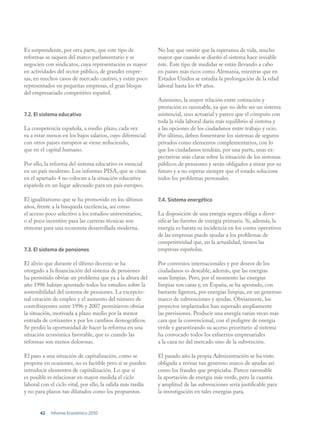 Es sorprendente, por otra parte, que este tipo de            No hay que omitir que la esperanza de vida, mucho
reformas se saquen del marco parlamentario y se              mayor que cuando se diseñó el sistema hace inviable
negocien con sindicatos, cuya representación es mayor        éste. Este tipo de medidas se están llevando a cabo
en actividades del sector público, de grandes empre-         en países más ricos como Alemania, mientras que en
sas, en muchos casos de mercado cautivo, y están poco        Estados Unidos se estudia la prolongación de la edad
representados en pequeñas empresas, el gran bloque           laboral hasta los 69 años.
del empresariado competitivo español.
                                                             Asimismo, la mayor relación entre cotización y
                                                             prestación es razonable, ya que no debe ser un sistema
7.2. El sistema educativo                                    asistencial, sino actuarial y parece que el cómputo con
                                                             toda la vida laboral daría más equilibrio al sistema y
La competencia española, a medio plazo, cada vez             a las opciones de los ciudadanos entre trabajo y ocio.
va a estar menos en los bajos salarios, cuyo diferencial     Por último, deben fomentarse los sistemas de seguros
con otros países europeos se viene reduciendo,               privados como elementos complementarios, con lo
que en el capital humano.                                    que los ciudadanos tendrán, por una parte, unas ex-
                                                             pectativas más claras sobre la situación de los sistemas
Por ello, la reforma del sistema educativo es esencial       públicos de pensiones y serán obligados a mirar por su
en un país moderno. Los informes PISA, que se citan          futuro y a no esperar siempre que el estado solucione
en el apartado 4 no colocan a la situación educativa         todos los problemas personales.
española en un lugar adecuado para un país europeo.

El igualitarismo que se ha promovido en los últimos          7.4. Sistema energético
años, frente a la búsqueda excelencia, así como
el acceso poco selectivo a los estudios universitarios,      La disposición de una energía segura obliga a diver-
o el poco incentivo para las carreras técnicas son           sificar las fuentes de energía primaria. Si, además, la
rémoras para una economía desarrollada moderna.              energía es barata su incidencia en los costes operativos
                                                             de las empresas puede ayudar a los problemas de
                                                             competitividad que, en la actualidad, tienen las
7.3. El sistema de pensiones                                 empresas españolas.

El alivio que durante el último decenio se ha                Por convenios internacionales y por deseos de los
otorgado a la financiación del sistema de pensiones          ciudadanos es deseable, además, que las energías
ha permitido obviar un problema que ya a la altura del       sean limpias. Pero, por el momento las energías
año 1996 habían apuntado todos los estudios sobre la         limpias son caras y, en España, se ha apostado, con
sostenibilidad del sistema de pensiones. La excepcio-        bastante ligereza, por energías limpias, en un generoso
nal creación de empleo y el aumento del número de            marco de subvenciones y ayudas. Obviamente, los
contribuyentes entre 1996 y 2007 permitieron obviar          proyectos implantados han superado ampliamente
la situación, motivada a plazo medio por la menor            las previsiones. Producir una energía varias veces más
entrada de cotizantes y por los cambios demográficos.        cara que la convencional, con el pedigree de energía
Se perdió la oportunidad de hacer la reforma en una          verde y garantizando su acceso prioritario al sistema
situación económica favorable, que es cuando las             ha convocado todos los esfuerzos empresariales
reformas son menos dolorosas.                                a la caza no del mercado sino de la subvención.

El paso a una situación de capitalización, como se           El pasado año la propia Administración se ha visto
propone en ocasiones, no es factible pero sí se pueden       obligada a revisar tan generoso marco de ayudas así
introducir elementos de capitalización. Lo que sí            como los fraudes que propiciaba. Parece razonable
es posible es relacionar en mayor medida el ciclo            la aportación de energía más verde, pero la cuantía
laboral con el ciclo vital, por ello, la salida más tardía   y amplitud de las subvenciones sería justificable para
y no para plazos tan dilatados como los propuestos.          la investigación en tales energías para,


       42   Informe Económico 2010
 