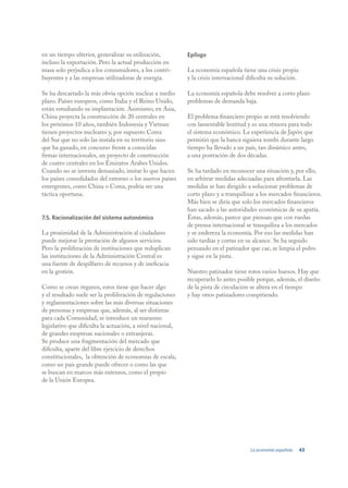 en un tiempo ulterior, generalizar su utilización,          Epílogo
incluso la exportación. Pero la actual producción en
masa solo perjudica a los consumidores, a los contri-       La economía española tiene una crisis propia
buyentes y a las empresas utilizadoras de energía.          y la crisis internacional dificulta su solución.

Se ha descartado la más obvia opción nuclear a medio        La economía española debe resolver a corto plazo
plazo. Países europeos, como Italia y el Reino Unido,       problemas de demanda baja.
están estudiando su implantación. Asimismo, en Asia,
China proyecta la construcción de 20 centrales en           El problema financiero propio se está resolviendo
los próximos 10 años, también Indonesia y Vietnan           con lamentable lentitud y es una rémora para todo
tienen proyectos nucleares y, por supuesto Corea            el sistema económico. La experiencia de Japón que
del Sur que no solo las instala en su territorio sino       permitió que la banca siguiera zombi durante largo
que ha ganado, en concurso frente a conocidas               tiempo ha llevado a un país, tan dinámico antes,
firmas internacionales, un proyecto de construcción         a una postración de dos décadas.
de cuatro centrales en los Emiratos Arabes Unidos.
Cuando no se inventa demasiado, imitar lo que hacen         Se ha tardado en reconocer una situación y, por ello,
los países consolidados del entorno o los nuevos países     en arbitrar medidas adecuadas para afrontarla. Las
emergentes, como China o Corea, podría ser una              medidas se han dirigido a solucionar problemas de
táctica oportuna.                                           corto plazo y a tranquilizar a los mercados financieros.
                                                            Más bien se diría que solo los mercados financieros
                                                            han sacado a las autoridades económicas de su apatía.
7.5. Racionalización del sistema autonómico                 Éstas, además, parece que piensan que con ruedas
                                                            de prensa internacional se tranquiliza a los mercados
La proximidad de la Administración al ciudadano             y se endereza la economía. Por eso las medidas han
puede mejorar la prestación de algunos servicios.           sido tardías y cortas en su alcance. Se ha seguido
Pero la proliferación de instituciones que reduplican       pensando en el patinador que cae, se limpia el polvo
las instituciones de la Administración Central es           y sigue en la pista.
una fuente de despilfarro de recursos y de ineficacia
en la gestión.                                              Nuestro patinador tiene rotos varios huesos. Hay que
                                                            recuperarlo lo antes posible porque, además, el diseño
Como se crean órganos, estos tiene que hacer algo           de la pista de circulación se altera en el tiempo
y el resultado suele ser la proliferación de regulaciones   y hay otros patinadores compitiendo.
y reglamentaciones sobre las más diversas situaciones
de personas y empresas que, además, al ser distintas
para cada Comunidad, se introduce un marasmo
legislativo que dificulta la actuación, a nivel nacional,
de grandes empresas nacionales o extranjeras.
Se produce una fragmentación del mercado que
dificulta, aparte del libre ejercicio de derechos
constitucionales, la obtención de economías de escala,
como un país grande puede ofrecer o como las que
se buscan en marcos más extensos, como el propio
de la Unión Europea.




                                                                                       La economía española    43
 