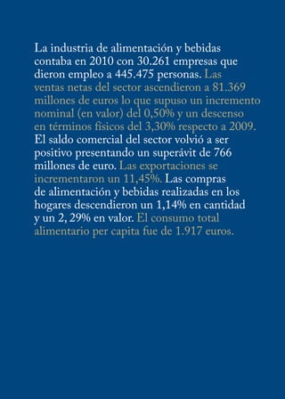 La industria de alimentación y bebidas
contaba en 2010 con 30.261 empresas que
dieron empleo a 445.475 personas. Las
ventas netas del sector ascendieron a 81.369
millones de euros lo que supuso un incremento
nominal (en valor) del 0,50% y un descenso
en términos físicos del 3,30% respecto a 2009.
El saldo comercial del sector volvió a ser
positivo presentando un superávit de 766
millones de euro. Las exportaciones se
incrementaron un 11,45%. Las compras
de alimentación y bebidas realizadas en los
hogares descendieron un 1,14% en cantidad
y un 2, 29% en valor. El consumo total
alimentario per capita fue de 1.917 euros.
 