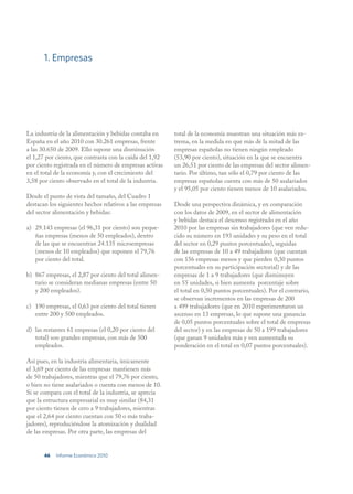 1. Empresas




La industria de la alimentación y bebidas contaba en      total de la economía muestran una situación más ex-
España en el año 2010 con 30.261 empresas, frente         trema, en la medida en que más de la mitad de las
a las 30.650 de 2009. Ello supone una disminución         empresas españolas no tienen ningún empleado
el 1,27 por ciento, que contrasta con la caída del 1,92   (53,90 por ciento), situación en la que se encuentra
por ciento registrada en el número de empresas activas    un 26,51 por ciento de las empresas del sector alimen-
en el total de la economía y, con el crecimiento del      tario. Por último, tan sólo el 0,79 por ciento de las
3,58 por ciento observado en el total de la industria.    empresas españolas cuenta con más de 50 asalariados
                                                          y el 95,05 por ciento tienen menos de 10 asalariados.
Desde el punto de vista del tamaño, del Cuadro 1
destacan los siguientes hechos relativos a las empresas   Desde una perspectiva dinámica, y en comparación
del sector alimentación y bebidas:                        con los datos de 2009, en el sector de alimentación
                                                          y bebidas destaca el descenso registrado en el año
a) 29.143 empresas (el 96,31 por ciento) son peque-       2010 por las empresas sin trabajadores (que ven redu-
   ñas empresas (menos de 50 empleados), dentro           cido su número en 193 unidades y su peso en el total
   de las que se encuentran 24.135 microempresas          del sector en 0,29 puntos porcentuales), seguidas
   (menos de 10 empleados) que suponen el 79,76           de las empresas de 10 a 49 trabajadores (que cuentan
   por ciento del total.                                  con 156 empresas menos y que pierden 0,30 puntos
                                                          porcentuales en su participación sectorial) y de las
b) 867 empresas, el 2,87 por ciento del total alimen-     empresas de 1 a 9 trabajadores (que disminuyen
   tario se consideran medianas empresas (entre 50        en 55 unidades, si bien aumenta porcentaje sobre
   y 200 empleados).                                      el total en 0,50 puntos porcentuales). Por el contrario,
                                                          se observan incrementos en las empresas de 200
c) 190 empresas, el 0,63 por ciento del total tienen      a 499 trabajadores (que en 2010 experimentaron un
   entre 200 y 500 empleados.                             ascenso en 13 empresas, lo que supone una ganancia
                                                          de 0,05 puntos porcentuales sobre el total de empresas
d) las restantes 61 empresas (el 0,20 por ciento del      del sector) y en las empresas de 50 a 199 trabajadores
   total) son grandes empresas, con más de 500            (que ganan 9 unidades más y ven aumentada su
   empleados.                                             ponderación en el total en 0,07 puntos porcentuales).

Así pues, en la industria alimentaria, únicamente
el 3,69 por ciento de las empresas mantienen más
de 50 trabajadores, mientras que el 79,76 por ciento,
o bien no tiene asalariados o cuenta con menos de 10.
Si se compara con el total de la industria, se aprecia
que la estructura empresarial es muy similar (84,31
por ciento tienen de cero a 9 trabajadores, mientras
que el 2,64 por ciento cuentan con 50 o más traba-
jadores), reproduciéndose la atomización y dualidad
de las empresas. Por otra parte, las empresas del


       46   Informe Económico 2010
 