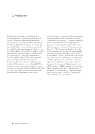 2. Producción




En el contexto incipiente de recuperación de la             Con el fin de poner en perspectiva el comportamiento
economía española, y como puede apreciarse en el            del valor añadido bruto la industria de la alimenta-
Cuadro 2, nuestras estimaciones sugieren que la             ción y bebidas, los gráficos 1 a 3 muestran, respectiva-
producción de la industria de alimentación y bebidas        mente, el crecimiento nominal, real y en precios
ascendió en 2010 a 81.369 millones de euros, lo que         durante los últimos años, tanto de este sector como
supone el 15,83 por ciento del total de ventas netas        del total industrial y el conjunto de la economía (me-
del total de la industria y equivalen al 7,66 por ciento    dido por el PIB). Se trata de indicadores de produc-
del Producto Interior Bruto (PIB) español. Se registró      ción comparables, pues son datos de la Contabilidad
un incremento nominal (es decir, en valor) del 0,50         Nacional de España, elaborada por el INE. Como
por ciento respecto a 2009, que contrasta con el            se observa en el Gráfico 1, antes de inicio de la actual
descenso experimentado en 2009 y los incrementos            fase recesiva en 2007, la industria de la alimentación
superiores registrados en los años anteriores.              y bebidas registró tasas de crecimientos nominales
En términos físicos, la producción del sector retro-        superiores al total de la industria, pero inferiores
cedió un -3,30 por ciento respecto al año 2009. Por         al conjunto de la economía (5,22 por ciento frente
su parte, se observa una tasa de crecimiento en euros       a 7,55 por ciento y 4,12 por ciento, respectivamente),
constantes (es decir, descontada la inflación), del -2,56   si bien el impacto de la crisis ha sido inferior en el
por ciento, que resulta más acusada que observada           sector (con un promedio del 0,19 por ciento en los
para la economía española (-0,10 por ciento).               años 2008-2010) que en el PIB (0,32 por ciento)
                                                            y en la industria (-3,91 por ciento).




       48   Informe Económico 2010
 