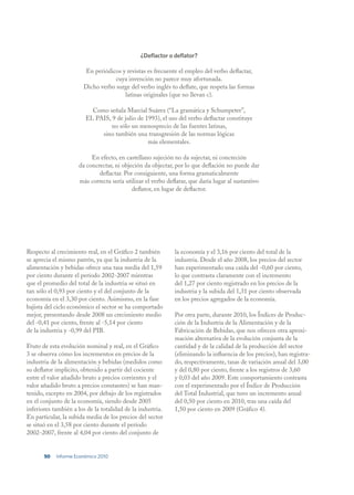 ¿Deflactor o deflator?

                       En periódicos y revistas es frecuente el empleo del verbo deflactar,
                                   cuya invención no parece muy afortunada.
                       Dicho verbo surge del verbo inglés to deflate, que respeta las formas
                                      latinas originales (que no llevan c).

                          Como señala Marcial Suárez (“La gramática y Schumpeter”,
                        EL PAIS, 9 de julio de 1993), el uso del verbo deflactar constituye
                                no sólo un menosprecio de las fuentes latinas,
                             sino también una transgresión de las normas lógicas
                                                más elementales.

                          En efecto, en castellano sujeción no da sujectar, ni concreción
                     da concrectar, ni objeción da objectar, por lo que deflación no puede dar
                             deflactar. Por consiguiente, una forma gramaticalmente
                     más correcta sería utilizar el verbo deflatar, que daría lugar al sustantivo
                                           deflator, en lugar de deflactor.




Respecto al crecimiento real, en el Gráfico 2 también        la economía y el 3,16 por ciento del total de la
se aprecia el mismo patrón, ya que la industria de la        industria. Desde el año 2008, los precios del sector
alimentación y bebidas ofrece una tasa media del 1,59        han experimentado una caída del -0,60 por ciento,
por ciento durante el período 2002-2007 mientras             lo que contrasta claramente con el incremento
que el promedio del total de la industria se situó en        del 1,27 por ciento registrado en los precios de la
tan sólo el 0,93 por ciento y el del conjunto de la          industria y la subida del 1,31 por ciento observada
economía en el 3,30 por ciento. Asimismo, en la fase         en los precios agregados de la economía.
bajista del ciclo económico el sector se ha comportado
mejor, presentando desde 2008 un crecimiento medio           Por otra parte, durante 2010, los Índices de Produc-
del -0,41 por ciento, frente al -5,14 por ciento             ción de la Industria de la Alimentación y de la
de la industria y -0,99 del PIB.                             Fabricación de Bebidas, que nos ofrecen otra aproxi-
                                                             mación alternativa de la evolución conjunta de la
Fruto de esta evolución nominal y real, en el Gráfico        cantidad y de la calidad de la producción del sector
3 se observa cómo los incrementos en precios de la           (eliminando la influencia de los precios), han registra-
industria de la alimentación y bebidas (medidos como         do, respectivamente, tasas de variación anual del 3,00
su deflator implícito, obtenido a partir del cociente        y del 0,80 por ciento, frente a los registros de 3,60
entre el valor añadido bruto a precios corrientes y el       y 0,03 del año 2009. Este comportamiento contrasta
valor añadido bruto a precios constantes) se han man-        con el experimentado por el Índice de Producción
tenido, excepto en 2004, por debajo de los registrados       del Total Industrial, que tuvo un incremento anual
en el conjunto de la economía, siendo desde 2005             del 0,50 por ciento en 2010, tras una caída del
inferiores también a los de la totalidad de la industria.    1,50 por ciento en 2009 (Gráfico 4).
En particular, la subida media de los precios del sector
se situó en el 3,58 por ciento durante el período
2002-2007, frente al 4,04 por ciento del conjunto de


       50   Informe Económico 2010
 