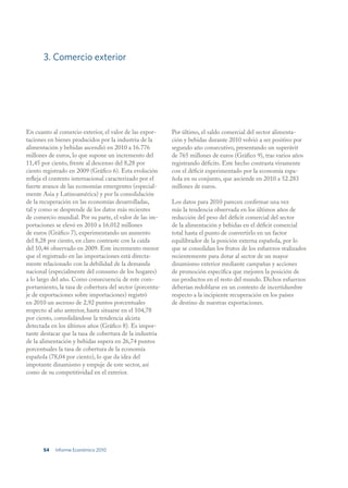 3. Comercio exterior




En cuanto al comercio exterior, el valor de las expor-    Por último, el saldo comercial del sector alimenta-
taciones en bienes producidos por la industria de la      ción y bebidas durante 2010 volvió a ser positivo por
alimentación y bebidas ascendió en 2010 a 16.776          segundo año consecutivo, presentando un superávit
millones de euros, lo que supone un incremento del        de 765 millones de euros (Gráfico 9), tras varios años
11,45 por ciento, frente al descenso del 8,28 por         registrando déficits. Este hecho contrasta vivamente
ciento registrado en 2009 (Gráfico 6). Esta evolución     con el déficit experimentado por la economía espa-
refleja el contexto internacional caracterizado por el    ñola en su conjunto, que asciende en 2010 a 52.283
fuerte avance de las economías emergentes (especial-      millones de euros.
mente Asia y Latinoamérica) y por la consolidación
de la recuperación en las economías desarrolladas,        Los datos para 2010 parecen confirmar una vez
tal y como se desprende de los datos más recientes        más la tendencia observada en los últimos años de
de comercio mundial. Por su parte, el valor de las im-    reducción del peso del déficit comercial del sector
portaciones se elevó en 2010 a 16.012 millones            de la alimentación y bebidas en el déficit comercial
de euros (Gráfico 7), experimentando un aumento           total hasta el punto de convertirlo en un factor
del 8,28 por ciento, en claro contraste con la caída      equilibrador de la posición externa española, por lo
del 10,46 observado en 2009. Este incremento menor        que se consolidan los frutos de los esfuerzos realizados
que el registrado en las importaciones está directa-      recientemente para dotar al sector de un mayor
mente relacionado con la debilidad de la demanda          dinamismo exterior mediante campañas y acciones
nacional (especialmente del consumo de los hogares)       de promoción específica que mejoren la posición de
a lo largo del año. Como consecuencia de este com-        sus productos en el resto del mundo. Dichos esfuerzos
portamiento, la tasa de cobertura del sector (porcenta-   deberían redoblarse en un contexto de incertidumbre
je de exportaciones sobre importaciones) registró         respecto a la incipiente recuperación en los países
en 2010 un ascenso de 2,92 puntos porcentuales            de destino de nuestras exportaciones.
respecto al año anterior, hasta situarse en el 104,78
por ciento, consolidándose la tendencia alcista
detectada en los últimos años (Gráfico 8). Es impor-
tante destacar que la tasa de cobertura de la industria
de la alimentación y bebidas supera en 26,74 puntos
porcentuales la tasa de cobertura de la economía
española (78,04 por ciento), lo que da idea del
impotante dinamismo y empuje de este sector, así
como de su competitividad en el exterior.




       54   Informe Económico 2010
 