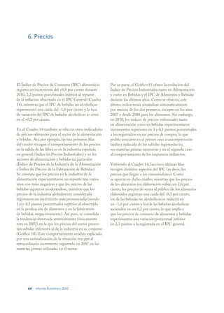 6. Precios




El Índice de Precios de Consumo (IPC) alimenticio          Por su parte, el Gráfico 11 ofrece la evolución del
registró un incremento del +0,8 por ciento durante         Índice de Precios Industriales tanto en Alimentación
2010, 2,2 puntos porcentuales inferior al repunte          y como en Bebidas y el IPC de Alimentos y Bebidas
de la inflación observado en el IPC General (Cuadro        durante los últimos años. Como se observa, este
14), mientras que el IPC de bebidas no alcoholicas         último índice venía situándose sistemáticamente
experimentó una caída del -1,0 por ciento y la tasa        por encima de los dos primeros, excepto en los años
de variación del IPC de bebidas alcohólicas se situó       2007 y desde 2008 para los alimentos. Sin embargo,
en el +0,2 por ciento.                                     en 2010, los índices de precios industriales tanto
                                                           en alimentación como en bebidas experimentaron
En el Cuadro 14 también se ofrecen otros indicadores       incrementos superiores en 3 y 0,1 puntos porcentuales
de precios relevantes para el sector de la alimentación    a los registrados en sus precios de compra, lo que
y bebidas. Así, por ejemplo, las tres primeras filas       podría asociarse en el primer caso a una repercusión
del cuadro recogen el comportamiento de los precios        tardía y reducida de las subidas registradas en
en la salida de las fábricas en la industria española      sus materias primas necesarias y en el segundo caso
en general (Índice de Precios Industriales) y en los       al comportamiento de los impuestos indirectos.
sectores de alimentación y bebidas en particular
(Índice de Precios de la Industria de la Alimentación      Volviendo al Cuadro 14, las cinco últimas filas
e Índice de Precios de la Fabricación de Bebidas).         recogen distintos aspectos del IPC (es decir, los
Se constata que los precios en la industria de la          precios que llegan a los consumidores). Como
alimentación experimentaron un repunte tras varios         se aprecia en dicho cuadro, mientras que los precios
años con tasas negativas y que los precios de las          de los alimentos sin elaboración suben un 2,6 por
bebidas siguieron moderándose, mientras que los            ciento, los precios de venta al público de los alimentos
precios de la industria globalmente considerada            elaborados registran una caída del -0,3 por ciento,
registraron un incremento más pronunciado (siendo          los de las bebidas no alcohólicas se reducen en
1,6 y 4,5 puntos porcentuales superior al observado        un -1,0 por ciento y los de las bebidas alcohólicas
en la producción de alimentos y en la fabricación          ascienden en un 0,2 por ciento, lo que implica
de bebidas, respectivamente). Así pues, se consolida       que los precios de consumo de alimentos y bebidas
la tendencia observada anteriormente (únicamente           experimenten una variación porcentual inferior
rota en 2007) en la que los precios del sector presen-     en 2,3 puntos a la registrada en el IPC general.
tan subidas inferiores al de la industria en su conjunto
(Gráfico 10). Este comportamiento vendría explicado
por una normalización de la situación tras por el
extraordinario incremento registrado en 2007 en las
materias primas utilizadas en el sector.




       64   Informe Económico 2010
 