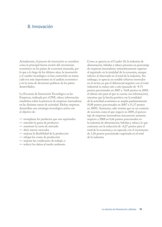 8. Innovación




Actualmente, el proceso de innovación se considera       Como se aprecia en el Cuadro 18, la industria de
como la principal fuerza motriz del crecimiento          alimentación, bebidas y tabaco presenta un porcentaje
económico en los países de economía avanzada, por        de empresas innovadoras sistemáticamente superior
lo que a lo largo de los últimos años, la innovación     al registrado en la totalidad de la economía, aunque
y el cambio tecnológico se han convertido en temas       inferior al observado en el total de la industria. Sin
cada vez más importantes en el análisis económico        embargo, se aprecia un notable esfuerzo innovador
y en la toma de decisiones políticas de los países       en el sector, ya que el diferencial negativo con el total
desarrollados.                                           industrial se reduce año a año (pasando de -8.71
                                                         puntos porcentuales en 2007 a -0,68 puntos en 2009,
La Encuesta de Innovación Tecnológica en las             el último año para el que se cuenta con información),
Empresas, realizada por el INE, ofrece información       mientras que la brecha positiva con la totalidad
estadística sobre la presencia de empresas innovadoras   de la actividad económica se amplía paulatinamente
en las distintas ramas de actividad. Dichas empresas     (8,88 puntos porcentuales en 2007 a 11,17 puntos
desarrollan una estrategia tecnológica activa con        en 2009). Asimismo, cabe reseñar que en un contexto
el objetivo de:                                          de recesión como el que imperó en 2009, el porcen-
                                                         taje de empresas innovadoras únicamente aumenta
—   reemplazar los productos que son suprimidos          respecto a 2008 en 0,66 puntos porcentuales en
—   extender la gama de productos                        la industria de alimentación, bebidas y tabaco, lo que
—   mantener la cuota de mercado                         contrasta con la reducción de -0,27 puntos para el
—   abrir nuevos mercados                                total de la economía y, en especial, con el incremento
—   mejorar la flexibilidad de la producción             de 1,26 puntos porcentuales registrada en el total
—   rebajar los costes de producción                     de la industria.
—   mejorar las condiciones de trabajo, o
—   reducir los daños al medio ambiente.




                                                                      La industria de Alimentación y Bebidas   71
 