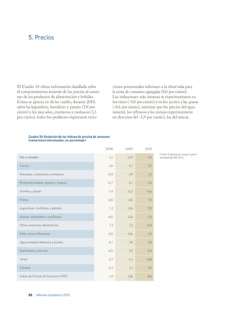 5. Precios




El Cuadro 10 ofrece información detallada sobre                       ciones porcentuales inferiores a la observada para
el comportamiento reciente de los precios al consu-                   la cesta de consumo agregada (3,0 por ciento).
mo de los productos de alimentación y bebidas.                        Las reducciones más intensas se experimentaron en
Como se aprecia en dicho cuadro, durante 2010,                        los vinos (-9,8 por ciento) y en los aceites y las grasas
salvo las legumbres, hortalizas y patatas (7,0 por                    (-6,6 por ciento), mientras que los precios del agua
ciento) y los pescados, crustáceos y moluscos (3,1                    mineral, los refrescos y los zumos experimentaron
por ciento), todos los productos registraron varia-                   un descenso del -1,9 por ciento), los del azúcar,



          Cuadro 10: Evolución de los índices de precios de consumo
          (variaciones interanuales, en porcentaje)

                                                                2008          2009         2010
                                                                                                     Fuente: Elaboración propia a partir
 Pan y cereales                                                    5,1         -0,9          0,1     de datos del INE (IPC).


 Carnes                                                           2,6           -2,1         0,1

 Pescados, crustáceos y moluscos                                 -0,9           -1,9          3,1

 Prodcutos lácteos, quesos y huevos                              -0,7           -5,1        -1,0

 Aceites y grasas                                                 -1,4         -5,3         -6,6

 Frutas                                                           6,6          -3,6          1,5

 Legumbres, hortalizas y patatas                                  1,3          -2,6          7,0

 Azúcar, chocolates y confituras                                  4,0          -2,6          -1,5

 Otros productos alimenticios                                     7,3            1,3        -0,4

 Café, caco e infusiones                                          6,5          -0,6          1,5

 Agua mineral, refrescos y zumos                                  4,7            1,9         -1,9

 Espirituosos y licores                                           4,0           1,0          2,4

 Vinos                                                            3,7           -1,3        -9,8

 Cerveza                                                          6,3            3,1         0,1

 Indice de Precios de Consumo (IPC)                               1,4           0,8          3,0




          88   Informe Económico 2010
 
