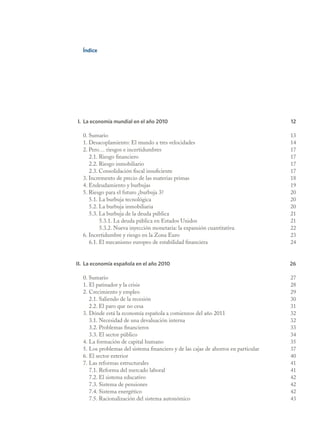 Índice




I. La economía mundial en el año 2010                                               12

  0. Sumario                                                                        13
  1. Desacoplamiento: El mundo a tres velocidades                                   14
  2. Pero… riesgos e incertidumbres                                                 17
     2.1. Riesgo financiero                                                         17
     2.2. Riesgo inmobiliario                                                       17
     2.3. Consolidación fiscal insuficiente                                         17
  3. Incremento de precio de las materias primas                                    18
  4. Endeudamiento y burbujas                                                       19
  5. Riesgo para el futuro ¿burbuja 3?                                              20
     5.1. La burbuja tecnológica                                                    20
     5.2. La burbuja inmobiliaria                                                   20
     5.3. La burbuja de la deuda pública                                            21
          5.3.1. La deuda pública en Estados Unidos                                 21
          5.3.2. Nueva inyección monetaria: la expansión cuantitativa               22
  6. Incertidumbre y riesgo en la Zona Euro                                         23
     6.1. El mecanismo europeo de estabilidad financiera                            24


II. La economía española en el año 2010                                             26

  0. Sumario                                                                        27
  1. El patinador y la crisis                                                       28
  2. Crecimiento y empleo                                                           29
     2.1. Saliendo de la recesión                                                   30
     2.2. El paro que no cesa                                                       31
  3. Dónde está la economía española a comienzos del año 2011                       32
     3.1. Necesidad de una devaluación interna                                      32
     3.2. Problemas financieros                                                     33
     3.3. El sector público                                                         34
  4. La formación de capital humano                                                 35
  5. Los problemas del sistema financiero y de las cajas de ahorros en particular   37
  6. El sector exterior                                                             40
  7. Las reformas estructurales                                                     41
     7.1. Reforma del mercado laboral                                               41
     7.2. El sistema educativo                                                      42
     7.3. Sistema de pensiones                                                      42
     7.4. Sistema energético                                                        42
     7.5. Racionalización del sistema autonómico                                    43
 