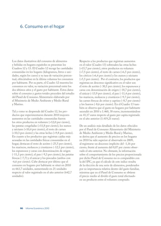 6. Consumo en el hogar




Los datos ilustrativos del consumo de alimentos             Respecto a los productos que registran aumentos
y bebidas en hogares españoles se presentan los             en el valor (Cuadro 13) sobresalen las otras leches
Cuadros 12 y 13. El Cuadro 12 recoge las cantidades         (+15,7 por ciento), otros productos en volumen
consumidas en los hogares (kilogramos, litros o uni-        (+7,5 por ciento), el resto de carnes (+6,5 por ciento),
dades, según los casos) y su tasa de variación porcen-      los cítricos (+6,4 por ciento) y los zumos y néctares
tual, ofreciéndose en la última columna los consumos        (+5,5 por ciento). Por el contrario, los productos que
por habitante. Por su parte, el Cuadro 12 muestra los       registran un descenso significativo en el valor son
consumos en valor, su variación porcentual entre los        el resto de aceites (-30,5 por ciento), los espumosos y
dos últimos años y el gasto por habitante. Estos datos      cavas con denominación de origen (-18,7 por ciento),
sobre el consumo y gastos totales proceden del estudio      el azúcar (-13,9 por ciento), el pan (-11,4 por ciento),
del Panel de Consumo Alimentario elaborado por              los mariscos, moluscos y crustáceos (-9,7 por ciento),
el Ministerio de Medio Ambiente y Medio Rural               las carnes frescas de ovino y caprino (-8,7 por ciento)
y Marino.                                                   y los huevos (-8,6 por ciento). En el Cuadro 13 tam-
                                                            bién se observa que el gasto en hogares por habitante
Tal y como se desprende del Cuadro 12, los pro-             ascendió en 2010 a 1.460, 38 euros, incrementándose
ductos que experimentaron durante 2010 mayores              en 41,17 euros respecto al gasto per capita registrado
aumentos en las cantidades consumidas fueron                en el año anterior (1.419,21 euros).
los otros productos en volumen (+12,0 por ciento),
las patatas congeladas (+11,8 por ciento), los zumos        De un análisis más detallado de los datos ofrecidos
y néctares (+10,4 por ciento), el resto de carnes           por el Panel de Consumo Alimentario del Ministerio
(+10,3 por ciento) y las otras leches (+9,8 por ciento).    de Medio Ambiente y Medio Rural y Marino,
En cuanto a los productos que registran caídas más          se deriva que el aumento de precios en los hogares
acusadas en las cantidades físicas consumidas en el         en 2010 ha sido superior al observado en 2009,
hogar, destacan el resto de aceites (-25,5 por ciento),     al registrarse un descenso implícito del -1,16 por
los mariscos, moluscos y crustáceos (-12,1 por ciento),     ciento, frente al aumento del 0,07 por ciento obser-
los espumosos y cavas con denominación de origen            vado el año anterior. No obstante, la información
(-11,3 por ciento), el pan (-9,3 por ciento), las patatas   sobre el comportamiento de los precios proporcionada
frescas (-7,7) y el azúcar y los pescados (ambos con        por dicho Panel de Consumo no es comparables con
-6,6 por ciento). Cabe destacar por último que el           la del IPC, ya que el cálculo de este índice resulta
consumo en hogares por habitante se situó en 2010           de la elección de una serie de alimentos, ponderados
en 663,7 unidades, aumentando en 21 unidades                por su importancia relativa dentro del gasto familiar,
respecto al valor registrado en el año anterior (642,7      mientras que en el Panel de Consumo se obtiene
unidades).                                                  el precio medio al dividir el gasto total efectuado
                                                            en un producto entre el volumen comprado.




       90   Informe Económico 2010
 