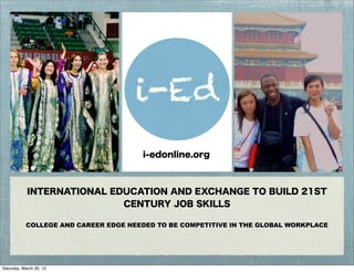 INTERNATIONAL EDUCATION AND EXCHANGE TO BUILD 21ST
CENTURY JOB SKILLS
COLLEGE AND CAREER EDGE NEEDED TO BE COMPETITIVE IN THE GLOBAL WORKPLACE
i-Ed
i-edonline.org
Saturday, March 30, 13
 