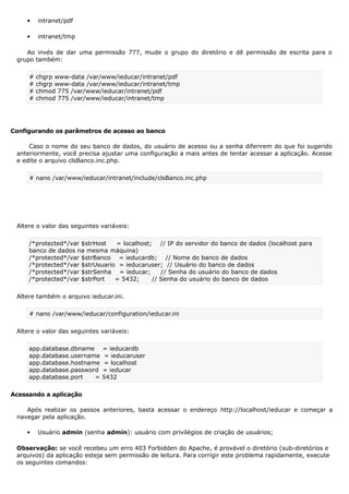  intranet/pdf
 intranet/tmp
Ao invés de dar uma permissão 777, mude o grupo do diretório e dê permissão de escrita para o
grupo também:
# chgrp www-data /var/www/ieducar/intranet/pdf
# chgrp www-data /var/www/ieducar/intranet/tmp
# chmod 775 /var/www/ieducar/intranet/pdf
# chmod 775 /var/www/ieducar/intranet/tmp
Configurando os parâmetros de acesso ao banco
Caso o nome do seu banco de dados, do usuário de acesso ou a senha diferirem do que foi sugerido
anteriormente, você precisa ajustar uma configuração a mais antes de tentar acessar a aplicação. Acesse
e edite o arquivo clsBanco.inc.php.
# nano /var/www/ieducar/intranet/include/clsBanco.inc.php
Altere o valor das seguintes variáveis:
/*protected*/var $strHost = localhost; // IP do servidor do banco de dados (localhost para
banco de dados na mesma máquina)
/*protected*/var $strBanco = ieducardb; // Nome do banco de dados
/*protected*/var $strUsuario = ieducaruser; // Usuário do banco de dados
/*protected*/var $strSenha = ieducar; // Senha do usuário do banco de dados
/*protected*/var $strPort = 5432; // Senha do usuário do banco de dados
Altere também o arquivo ieducar.ini.
# nano /var/www/ieducar/configuration/ieducar.ini
Altere o valor das seguintes variáveis:
app.database.dbname = ieducardb
app.database.username = ieducaruser
app.database.hostname = localhost
app.database.password = ieducar
app.database.port = 5432
Acessando a aplicação
Após realizar os passos anteriores, basta acessar o endereço http://localhost/ieducar e começar a
navegar pela aplicação.
 Usuário admin (senha admin): usuário com privilégios de criação de usuários;
Observação: se você recebeu um erro 403 Forbidden do Apache, é provável o diretório (sub-diretórios e
arquivos) da aplicação esteja sem permissão de leitura. Para corrigir este problema rapidamente, execute
os seguintes comandos:
 