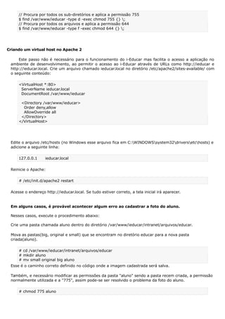 // Procura por todos os sub-diretórios e aplica a permissão 755
$ find /var/www/ieducar -type d -exec chmod 755 {} ;
// Procura por todos os arquivos e aplica a permissão 644
$ find /var/www/ieducar -type f -exec chmod 644 {} ;
Criando um virtual host no Apache 2
Este passo não é necessário para o funcionamento do i-Educar mas facilita o acesso a aplicação no
ambiente de desenvolvimento, ao permitir o acesso ao i-Educar através de URLs como http://ieducar e
http://ieducar.local. Crie um arquivo chamado ieducar.local no diretório /etc/apache2/sites-available/ com
o seguinte conteúdo:
<VirtualHost *:80>
ServerName ieducar.local
DocumentRoot /var/www/ieducar
<Directory /var/www/ieducar>
Order deny,allow
AllowOverride all
</Directory>
</VirtualHost>
Edite o arquivo /etc/hosts (no Windows esse arquivo fica em C:WINDOWSsystem32driversetchosts) e
adicione a seguinte linha:
127.0.0.1 ieducar.local
Reinicie o Apache:
# /etc/init.d/apache2 restart
Acesse o endereço http://ieducar.local. Se tudo estiver correto, a tela inicial irá aparecer.
Em alguns casos, é provável acontecer algum erro ao cadastrar a foto do aluno.
Nesses casos, execute o procedimento abaixo:
Crie uma pasta chamada aluno dentro do diretório /var/www/ieducar/intranet/arquivos/educar.
Mova as pastas(big, original e small) que se encontram no diretório educar para a nova pasta
criada(aluno).
# cd /var/www/ieducar/intranet/arquivos/educar
# mkdir aluno
# mv small original big aluno
Esse é o caminho correto definido no código onde a imagem cadastrada será salva.
Também, e necessário modificar as permissões da pasta "aluno" sendo a pasta recem criada, a permissão
normalmente utilizada e a "775", assim pode-se ser resolvido o problema da foto do aluno.
# chmod 775 aluno
 