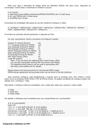 Feito isso, faça o download do código fonte da biblioteca PDFLib Lite para Linux. Seguindo as
convenções, iremos fazer o download no diretório /usr/src:
# cd /usr/src
# wget http://www.pdflib.com/binaries/PDFlib/704/PDFlib-Lite-7.0.4p4.tar.gz
# tar -xzvf PDFlib-Lite-7.0.4p4.tar.gz
# cd PDFlib-Lite-7.0.4p4
O processo de compilação não passa do uso dos utilitários configure e make:
# ./configure --without-java --without-perl --without-py --without-ruby --without-tcl --without-
PLOP --without-PCOS --without-TET --without-CL
O sumário do comando deverá apresentar o seguinte ao final:
For your convenience, here's a summary of configure's results:
Support for shared libraries: yes
C++ language binding for PDFlib: yes
Java language binding for PDFlib: no
Perl language binding for PDFlib: no
Python language binding for PDFlib: no
Ruby language binding for PDFlib: no
Tcl language binding for PDFlib: no
PDF import library (PDI): no
Large file support: yes
Note: if you purchase the additional PDF import library (PDI)
you can also manipulate existing PDF documents with PDFlib.
The additional block feature can be used to personalize PDF.
See http://www.pdflib.com for details.
Please observe the licensing terms for commercial PDFlib usage.
PDFlib license agreement and purchase order can be found in the doc directory.
Esse comando configure, está desabilitando o suporte para os bindings Java, Perl, Python e Ruby
assim como os produtos PLOP, PCOS e TET da PDFLib Gmbh. As opções completas do configure podem ser
obtidas com ./configure --help.
Para testar o configure antes da compilação, use o make test, após isso, execute o make install:
# make
# make test
# make install
Por padrão, a biblioteca será compilada para uso compartilhado em /usr/local/lib/:
# ls -lh /usr/local/lib/
total 11M
-rw-r--r-- 1 root staff 6,5M Set 8 14:52 libpdf.a
-rw-r--r-- 1 root staff 789 Set 8 14:52 libpdf.la
lrwxrwxrwx 1 root staff 15 Set 8 14:52 libpdf.so -> libpdf.so.6.0.4
lrwxrwxrwx 1 root staff 15 Set 8 14:52 libpdf.so.6 -> libpdf.so.6.0.4
-rw-r--r-- 1 root staff 4,1M Set 8 14:52 libpdf.so.6.0.4
Integrando a biblioteca no PHP
 