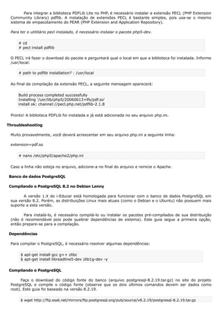 Para integrar a biblioteca PDFLib Lite no PHP, é necessário instalar a extensão PECL (PHP Extension
Community Library) pdflib. A instalação de extensões PECL é bastante simples, pois usa-se o mesmo
sistema de empacotamento do PEAR (PHP Extension and Application Repository).
Para ter o utilitário pecl instalado, é necessário instalar o pacote php5-dev.
# cd
# pecl install pdflib
O PECL irá fazer o download do pacote e perguntará qual o local em que a biblioteca foi instalada. Informe
/usr/local:
# path to pdflib installation? : /usr/local
Ao final da compilação da extensão PECL, a seguinte mensagem aparecerá:
Build process completed successfully
Installing '/usr/lib/php5/20060613+lfs/pdf.so'
install ok: channel://pecl.php.net/pdflib-2.1.8
Pronto! A biblioteca PDFLib foi instalada e já está adicionada no seu arquivo php.ini.
Throubleshooting
Muito provavelmente, você deverá acrescentar em seu arquivo php.ini a seguinte linha:
extension=pdf.so
# nano /etc/php5/apache2/php.ini
Caso a linha não esteja no arquivo, adicione-a no final do arquivo e reinicie o Apache.
Banco de dados PostgreSQL
Compilando o PostgreSQL 8.2 no Debian Lenny
A versão 1.X do i-Educar está homologada para funcionar com o banco de dados PostgreSQL em
sua versão 8.2. Porém, as distribuições Linux mais atuais (como o Debian e o Ubuntu) não possuem mais
suporte a esta versão.
Para instalá-lo, é necessário compilá-lo ou instalar os pacotes pré-compilados de sua distribuição
(não é recomendável pois pode quebrar dependências de sistema). Este guia segue a primeira opção,
então prepare-se para a compilação.
Dependências
Para compilar o PostgreSQL, é necessário resolver algumas dependências:
$ apt-get install gcc g++ zlibc
$ apt-get install libreadline5-dev zlib1g-dev -y
Compilando o PostgreSQL
Faça o download do código fonte do banco (arquivo postgresql-8.2.19.tar.gz) no site do projeto
PostgreSQL e compile o código fonte (observe que os dois últimos comandos devem ser dados como
root). Este guia foi baseado na versão 8.2.19.
$ wget http://ftp.esat.net/mirrors/ftp.postgresql.org/pub/source/v8.2.19/postgresql-8.2.19.tar.gz
 
