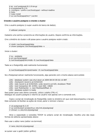 $ tar -zvxf postgresql-8.2.19.tar.gz
$ cd postgresql-8.2.19
$ ./configure --prefix=/usr/local/pgsql --without-readline
$ make
# make install
# cp /usr/local/pgsql/bin/* /usr/bin
Criando o usuário postgres e criando o cluster
Crie o usuário postgres (o super usuário do banco de dados).
# adduser postgres
Cadastre uma senha e preencha as informações do usuário. Depois confirme as informações.
Crie o diretório do cluster e dê posse para o usuário postgres recém criado:
# mkdir /usr/local/pgsql/data
# chown postgres /usr/local/pgsql/data -v
Inicie o cluster:
# su - postgres
$ cd /usr/local/pgsql/
$ /usr/local/pgsql/bin/initdb -D /usr/local/pgsql/data
Teste se o PostgreSQL está realmente funcionando:
$ /usr/local/pgsql/bin/postmaster -D /usr/local/pgsql/data
Se o Postgresql estiver realmente funcionando, algo parecido com o trecho abaixo será exibido
LOG: database system was shut down at 2009-08-04 09:02:16 BRT
LOG: checkpoint record is at 0/42C424
LOG: redo record is at 0/42C424; undo record is at 0/0; shutdown TRUE
LOG: next transaction ID: 0/593; next OID: 10820
LOG: next MultiXactId: 1; next MultiXactOffset: 0
LOG: database system is ready
Para poder parar este último comando, utilize o atalho CTRL+C.
Deslogue do usuário postgres e retorne ao usuário root apenas com o comando exit.
Copie o script de inicialização do PostgreSQL (está no diretório em que você descompactou o tar.gz).
Este comando irá facilitar as ações de iniciar, parar e reiniciar o banco:
# cd postgresql-8.2.19
# cp contrib/start-scripts/linux /etc/init.d/postgresql
# chmod +x /etc/init.d/postgresql
Ative a capacidade a conexões TCP/IP no próprio script de inicialização: Escolha uma das duas
formas de editores apresentadas abaixo
Para usar o editor nano (editor via terminal)
# nano /etc/init.d/postgresql
se quiser usar o gedit (editor gráfico)
 